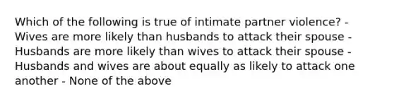 Which of the following is true of intimate partner violence? - Wives are more likely than husbands to attack their spouse - Husbands are more likely than wives to attack their spouse - Husbands and wives are about equally as likely to attack one another - None of the above