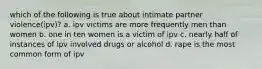 which of the following is true about intimate partner violence(ipv)? a. ipv victims are more frequently men than women b. one in ten women is a victim of ipv c. nearly half of instances of ipv involved drugs or alcohol d. rape is the most common form of ipv