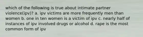 which of the following is true about intimate partner violence(ipv)? a. ipv victims are more frequently men than women b. one in ten women is a victim of ipv c. nearly half of instances of ipv involved drugs or alcohol d. rape is the most common form of ipv