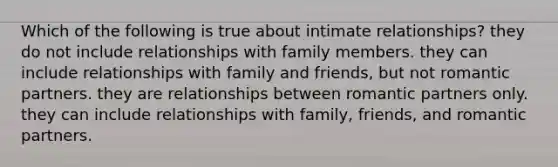 Which of the following is true about intimate relationships? they do not include relationships with family members. they can include relationships with family and friends, but not romantic partners. they are relationships between romantic partners only. they can include relationships with family, friends, and romantic partners.