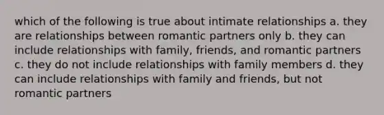 which of the following is true about intimate relationships a. they are relationships between romantic partners only b. they can include relationships with family, friends, and romantic partners c. they do not include relationships with family members d. they can include relationships with family and friends, but not romantic partners