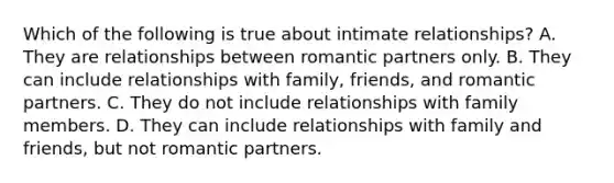 Which of the following is true about intimate relationships? A. They are relationships between romantic partners only. B. They can include relationships with family, friends, and romantic partners. C. They do not include relationships with family members. D. They can include relationships with family and friends, but not romantic partners.