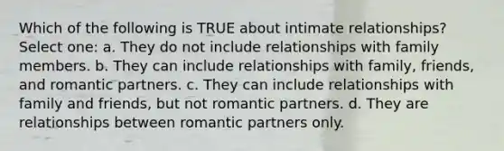 Which of the following is TRUE about intimate relationships? Select one: a. They do not include relationships with family members. b. They can include relationships with family, friends, and romantic partners. c. They can include relationships with family and friends, but not romantic partners. d. They are relationships between romantic partners only.