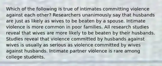 Which of the following is true of intimates committing violence against each other? Researchers unanimously say that husbands are just as likely as wives to be beaten by a spouse. Intimate violence is more common in poor families. All research studies reveal that wives are more likely to be beaten by their husbands. Studies reveal that violence committed by husbands against wives is usually as serious as violence committed by wives against husbands. Intimate partner violence is rare among college students.