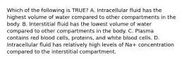 Which of the following is TRUE? A. Intracellular fluid has the highest volume of water compared to other compartments in the body. B. Interstitial fluid has the lowest volume of water compared to other compartments in the body. C. Plasma contains red blood cells, proteins, and white blood cells. D. Intracellular fluid has relatively high levels of Na+ concentration compared to the interstitial compartment.