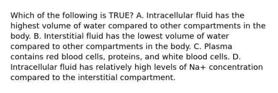 Which of the following is TRUE? A. Intracellular fluid has the highest volume of water compared to other compartments in the body. B. Interstitial fluid has the lowest volume of water compared to other compartments in the body. C. Plasma contains red blood cells, proteins, and white blood cells. D. Intracellular fluid has relatively high levels of Na+ concentration compared to the interstitial compartment.