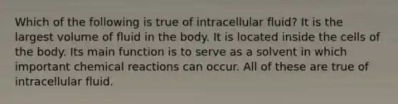 Which of the following is true of intracellular fluid? It is the largest volume of fluid in the body. It is located inside the cells of the body. Its main function is to serve as a solvent in which important chemical reactions can occur. All of these are true of intracellular fluid.