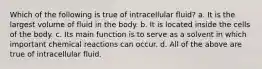 Which of the following is true of intracellular fluid? a. It is the largest volume of fluid in the body. b. It is located inside the cells of the body. c. Its main function is to serve as a solvent in which important chemical reactions can occur. d. All of the above are true of intracellular fluid.