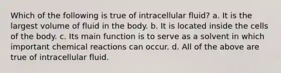 Which of the following is true of intracellular fluid? a. It is the largest volume of fluid in the body. b. It is located inside the cells of the body. c. Its main function is to serve as a solvent in which important chemical reactions can occur. d. All of the above are true of intracellular fluid.