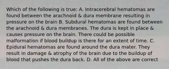 Which of the following is true: A. Intracerebral hematomas are found between the arachnoid & dura membrane resulting in pressure on the brain B. Subdural hematomas are found between the arachnoid & dura membranes. The dura is kept in place & causes pressure on the brain. There could be possible malformation if blood buildup is there for an extent of time. C. Epidural hematomas are found around the dura mater. They result in damage & atrophy of the brain due to the buildup of blood that pushes the dura back. D. All of the above are correct