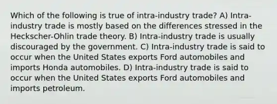 Which of the following is true of intra-industry trade? A) Intra-industry trade is mostly based on the differences stressed in the Heckscher-Ohlin trade theory. B) Intra-industry trade is usually discouraged by the government. C) Intra-industry trade is said to occur when the United States exports Ford automobiles and imports Honda automobiles. D) Intra-industry trade is said to occur when the United States exports Ford automobiles and imports petroleum.