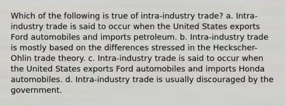 Which of the following is true of intra-industry trade? a. Intra-industry trade is said to occur when the United States exports Ford automobiles and imports petroleum. b. Intra-industry trade is mostly based on the differences stressed in the Heckscher-Ohlin trade theory. c. Intra-industry trade is said to occur when the United States exports Ford automobiles and imports Honda automobiles. d. Intra-industry trade is usually discouraged by the government.