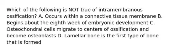 Which of the following is NOT true of intramembranous ossification? A. Occurs within a connective tissue membrane B. Begins about the eighth week of embryonic development C. Osteochondral cells migrate to centers of ossification and become osteoblasts D. Lamellar bone is the first type of bone that is formed