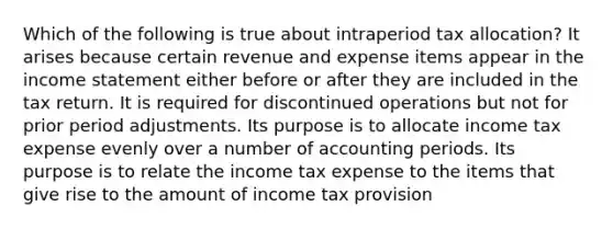 Which of the following is true about intraperiod tax allocation? It arises because certain revenue and expense items appear in the income statement either before or after they are included in the tax return. It is required for discontinued operations but not for prior period adjustments. Its purpose is to allocate income tax expense evenly over a number of accounting periods. Its purpose is to relate the income tax expense to the items that give rise to the amount of income tax provision