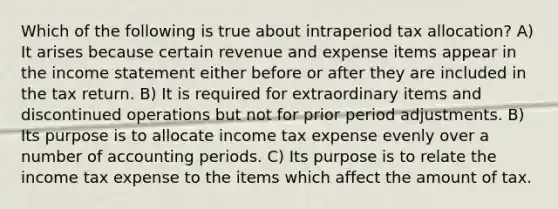 Which of the following is true about intraperiod tax allocation? A) It arises because certain revenue and expense items appear in the income statement either before or after they are included in the tax return. B) It is required for extraordinary items and discontinued operations but not for prior period adjustments. B) Its purpose is to allocate income tax expense evenly over a number of accounting periods. C) Its purpose is to relate the income tax expense to the items which affect the amount of tax.