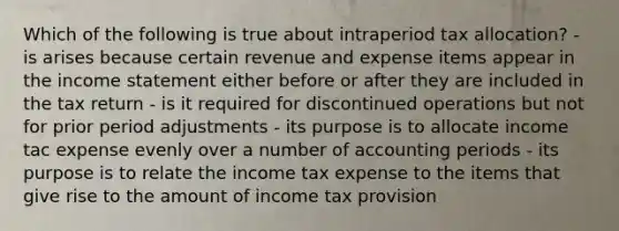 Which of the following is true about intraperiod tax allocation? - is arises because certain revenue and expense items appear in the income statement either before or after they are included in the tax return - is it required for discontinued operations but not for prior period adjustments - its purpose is to allocate income tac expense evenly over a number of accounting periods - its purpose is to relate the income tax expense to the items that give rise to the amount of income tax provision