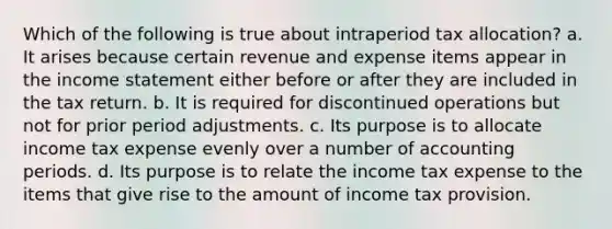 Which of the following is true about intraperiod tax allocation? a. It arises because certain revenue and expense items appear in the income statement either before or after they are included in the tax return. b. It is required for discontinued operations but not for prior period adjustments. c. Its purpose is to allocate income tax expense evenly over a number of accounting periods. d. Its purpose is to relate the income tax expense to the items that give rise to the amount of income tax provision.