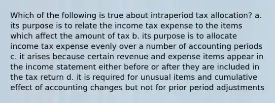 Which of the following is true about intraperiod tax allocation? a. its purpose is to relate the income tax expense to the items which affect the amount of tax b. its purpose is to allocate income tax expense evenly over a number of accounting periods c. it arises because certain revenue and expense items appear in the <a href='https://www.questionai.com/knowledge/kCPMsnOwdm-income-statement' class='anchor-knowledge'>income statement</a> either before or after they are included in the tax return d. it is required for unusual items and cumulative effect of accounting changes but not for prior period adjustments