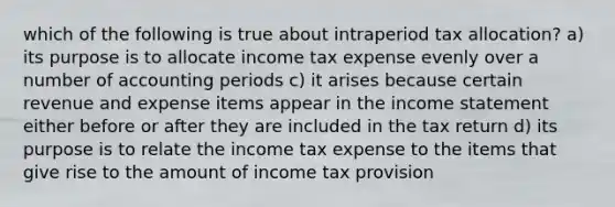 which of the following is true about intraperiod tax allocation? a) its purpose is to allocate income tax expense evenly over a number of accounting periods c) it arises because certain revenue and expense items appear in the income statement either before or after they are included in the tax return d) its purpose is to relate the income tax expense to the items that give rise to the amount of income tax provision