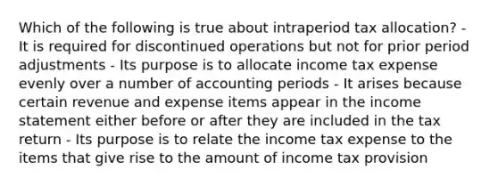 Which of the following is true about intraperiod tax allocation? - It is required for discontinued operations but not for prior period adjustments - Its purpose is to allocate income tax expense evenly over a number of accounting periods - It arises because certain revenue and expense items appear in the income statement either before or after they are included in the tax return - Its purpose is to relate the income tax expense to the items that give rise to the amount of income tax provision