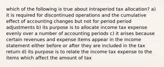 which of the following is true about intraperiod tax allocation? a) it is required for discontinued operations and the cumulative effect of accounting changes but not for period period adjustments b) its purpose is to allocate income tax expense evenly over a number of accounting periods c) it arises because certain revenues and expense items appear in the income statement either before or after they are included in the tax return d) its purpose is to relate the income tax expense to the items which affect the amount of tax