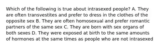 Which of the following is true about intrasexed people? A. They are often transvestites and prefer to dress in the clothes of the opposite sex B. They are often homosexual and prefer romantic partners of the same sex C. They are born with sex organs of both sexes D. They were exposed at birth to the same amounts of hormones at the same times as people who are not intrasexed