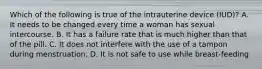 Which of the following is true of the intrauterine device (IUD)? A. It needs to be changed every time a woman has sexual intercourse. B. It has a failure rate that is much higher than that of the pill. C. It does not interfere with the use of a tampon during menstruation. D. It is not safe to use while breast-feeding