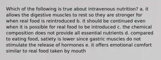 Which of the following is true about intravenous nutrition? a. it allows the digestive muscles to rest so they are stronger for when real food is reintroduced b. it should be continued even when it is possible for real food to be introduced c. the chemical composition does not provide all essential nutrients d. compared to eating food, satiety is lower since gastric muscles do not stimulate the release of hormones e. it offers emotional comfort similar to real food taken by mouth