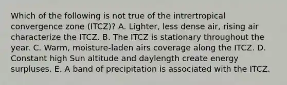 Which of the following is not true of the intrertropical convergence zone (ITCZ)? A. Lighter, less dense air, rising air characterize the ITCZ. B. The ITCZ is stationary throughout the year. C. Warm, moisture-laden airs coverage along the ITCZ. D. Constant high Sun altitude and daylength create energy surpluses. E. A band of precipitation is associated with the ITCZ.