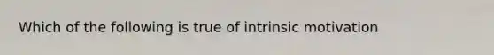 Which of the following is true of intrinsic motivation