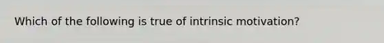 Which of the following is true of intrinsic motivation?