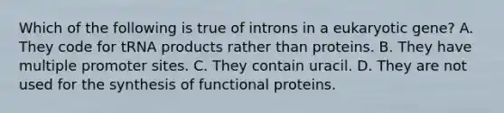 Which of the following is true of introns in a eukaryotic gene? A. They code for tRNA products rather than proteins. B. They have multiple promoter sites. C. They contain uracil. D. They are not used for the synthesis of functional proteins.