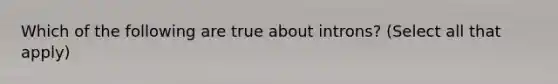 Which of the following are true about introns? (Select all that apply)