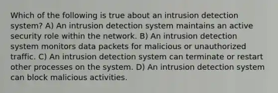 Which of the following is true about an intrusion detection system? A) An intrusion detection system maintains an active security role within the network. B) An intrusion detection system monitors data packets for malicious or unauthorized traffic. C) An intrusion detection system can terminate or restart other processes on the system. D) An intrusion detection system can block malicious activities.