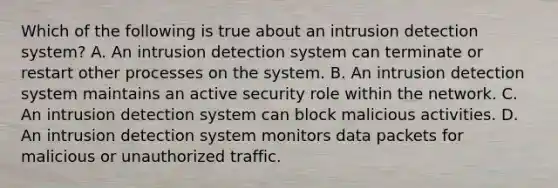 Which of the following is true about an intrusion detection system? A. An intrusion detection system can terminate or restart other processes on the system. B. An intrusion detection system maintains an active security role within the network. C. An intrusion detection system can block malicious activities. D. An intrusion detection system monitors data packets for malicious or unauthorized traffic.