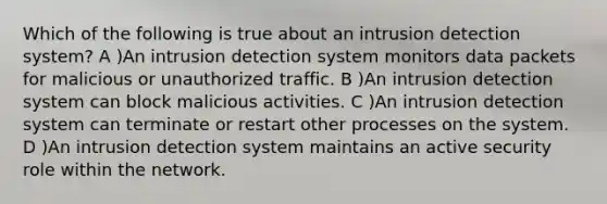 Which of the following is true about an intrusion detection system? A )An intrusion detection system monitors data packets for malicious or unauthorized traffic. B )An intrusion detection system can block malicious activities. C )An intrusion detection system can terminate or restart other processes on the system. D )An intrusion detection system maintains an active security role within the network.