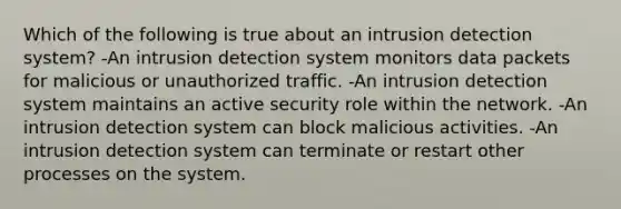 Which of the following is true about an intrusion detection system? -An intrusion detection system monitors data packets for malicious or unauthorized traffic. -An intrusion detection system maintains an active security role within the network. -An intrusion detection system can block malicious activities. -An intrusion detection system can terminate or restart other processes on the system.