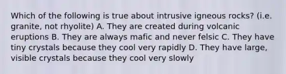 Which of the following is true about intrusive igneous rocks? (i.e. granite, not rhyolite) A. They are created during volcanic eruptions B. They are always mafic and never felsic C. They have tiny crystals because they cool very rapidly D. They have large, visible crystals because they cool very slowly