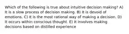 Which of the following is true about intuitive decision making? A) It is a slow process of decision making. B) It is devoid of emotions. C) It is the most rational way of making a decision. D) It occurs within conscious thought. E) It involves making decisions based on distilled experience