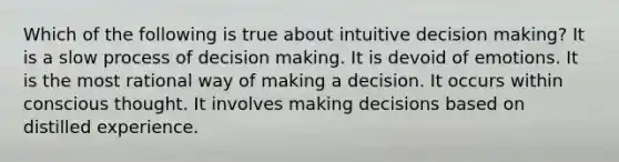 Which of the following is true about intuitive decision making? It is a slow process of decision making. It is devoid of emotions. It is the most rational way of making a decision. It occurs within conscious thought. It involves making decisions based on distilled experience.