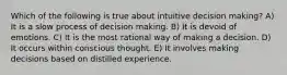 Which of the following is true about intuitive decision making? A) It is a slow process of decision making. B) It is devoid of emotions. C) It is the most rational way of making a decision. D) It occurs within conscious thought. E) It involves making decisions based on distilled experience.