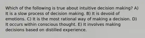 Which of the following is true about intuitive decision making? A) It is a slow process of decision making. B) It is devoid of emotions. C) It is the most rational way of making a decision. D) It occurs within conscious thought. E) It involves making decisions based on distilled experience.