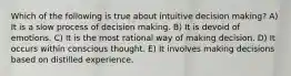 Which of the following is true about intuitive decision making? A) It is a slow process of decision making. B) It is devoid of emotions. C) It is the most rational way of making decision. D) It occurs within conscious thought. E) It involves making decisions based on distilled experience.