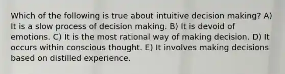 Which of the following is true about intuitive decision making? A) It is a slow process of decision making. B) It is devoid of emotions. C) It is the most rational way of making decision. D) It occurs within conscious thought. E) It involves making decisions based on distilled experience.