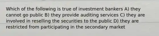 Which of the following is true of investment bankers A) they cannot go public B) they provide auditing services C) they are involved in reselling the securities to the public D) they are restricted from participating in the secondary market