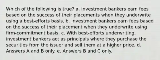 Which of the following is true? a. Investment bankers earn fees based on the success of their placements when they underwrite using a best-efforts basis. b. Investment bankers earn fees based on the success of their placement when they underwrite using firm-commitment basis. c. With best-efforts underwriting, investment bankers act as principals where they purchase the securities from the issuer and sell them at a higher price. d. Answers A and B only. e. Answers B and C only.