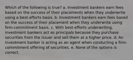 Which of the following is true? a. Investment bankers earn fees based on the success of their placements when they underwrite using a best-efforts basis. b. Investment bankers earn fees based on the success of their placement when they underwrite using firm-commitment basis. c. With best-efforts underwriting, investment bankers act as principals because they purchase securities from the issuer and sell them at a higher price. d. An investment banker is acting as an agent when conducting a firm-commitment offering of securities. e. None of the options is correct.