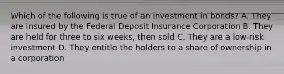 Which of the following is true of an investment in bonds? A. They are insured by the Federal Deposit Insurance Corporation B. They are held for three to six weeks, then sold C. They are a low-risk investment D. They entitle the holders to a share of ownership in a corporation