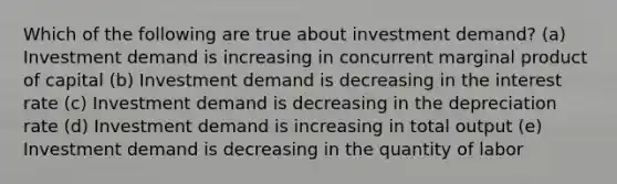 Which of the following are true about investment demand? (a) Investment demand is increasing in concurrent marginal product of capital (b) Investment demand is decreasing in the interest rate (c) Investment demand is decreasing in the depreciation rate (d) Investment demand is increasing in total output (e) Investment demand is decreasing in the quantity of labor