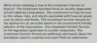 Which of the following is true of the investment function of finance? -The investment functions focus on socially responsible actions taken by corporations. -The investment function focuses on the values, risks, and returns associated with financial assets such as stocks and bonds. -The investment function focuses on the optimal mix of. securities based on the environment-friendly behavior of the corporations. -The investment function focuses on the regulations applicable to a public corporation. -The investment function focuses on additional information about the procedures used to construct and report financial statements.